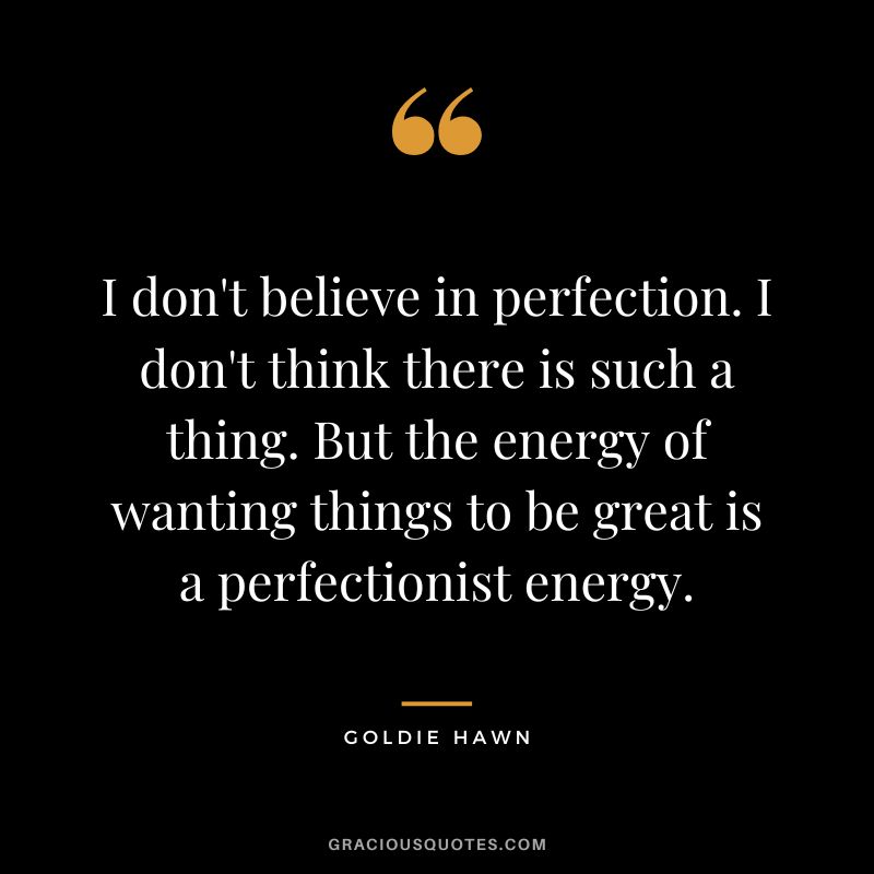 I don't believe in perfection. I don't think there is such a thing. But the energy of wanting things to be great is a perfectionist energy.
