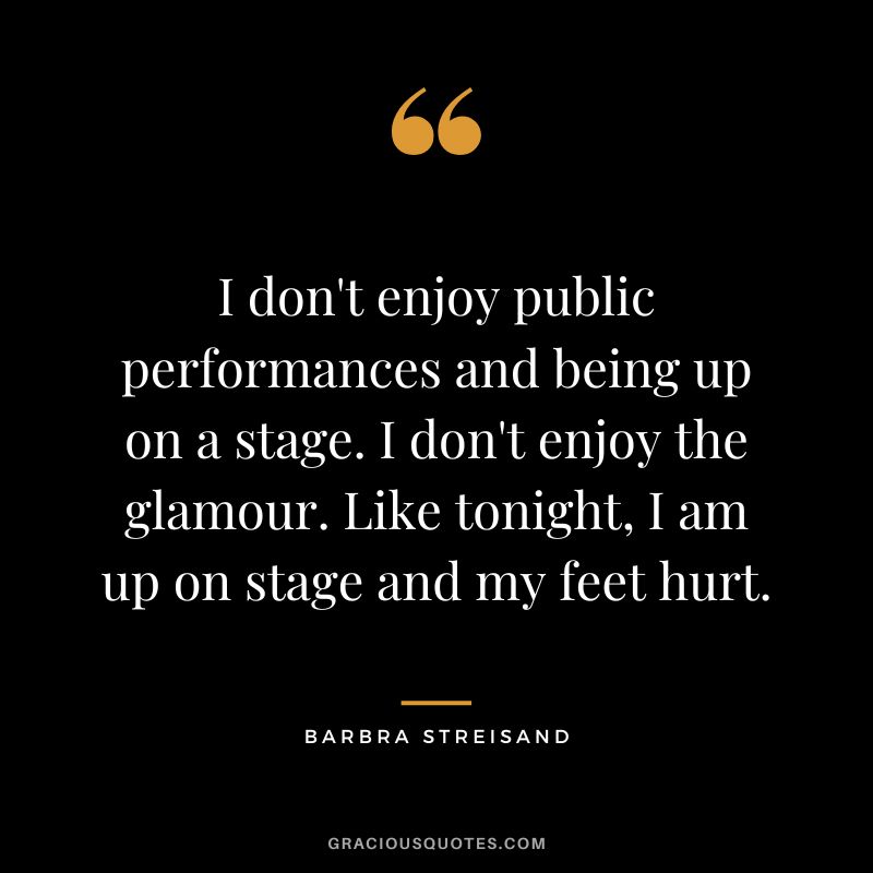 I don't enjoy public performances and being up on a stage. I don't enjoy the glamour. Like tonight, I am up on stage and my feet hurt.