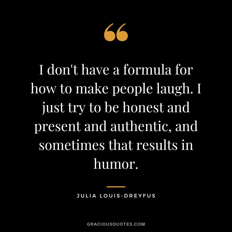 I don't have a formula for how to make people laugh. I just try to be honest and present and authentic, and sometimes that results in humor.