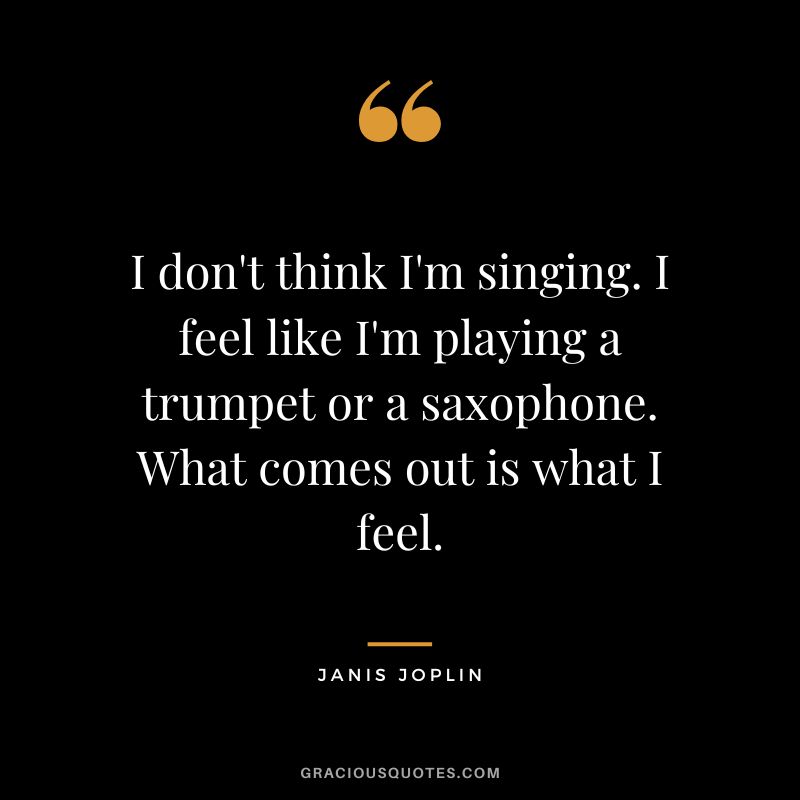 I don't think I'm singing. I feel like I'm playing a trumpet or a saxophone. What comes out is what I feel.