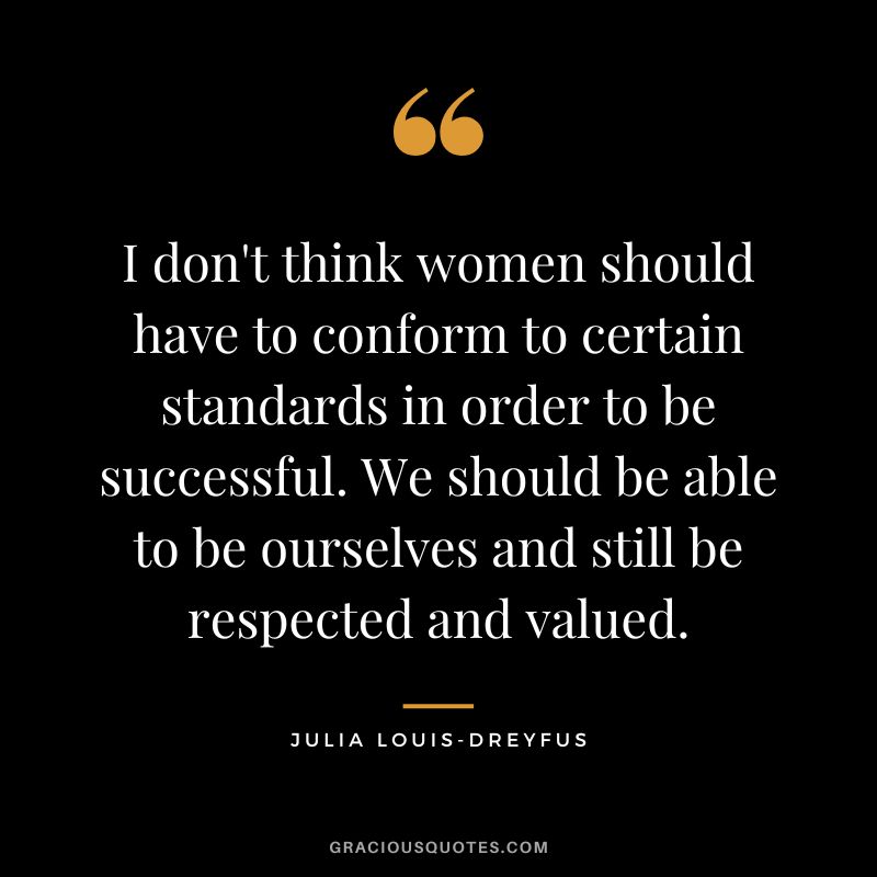 I don't think women should have to conform to certain standards in order to be successful. We should be able to be ourselves and still be respected and valued.
