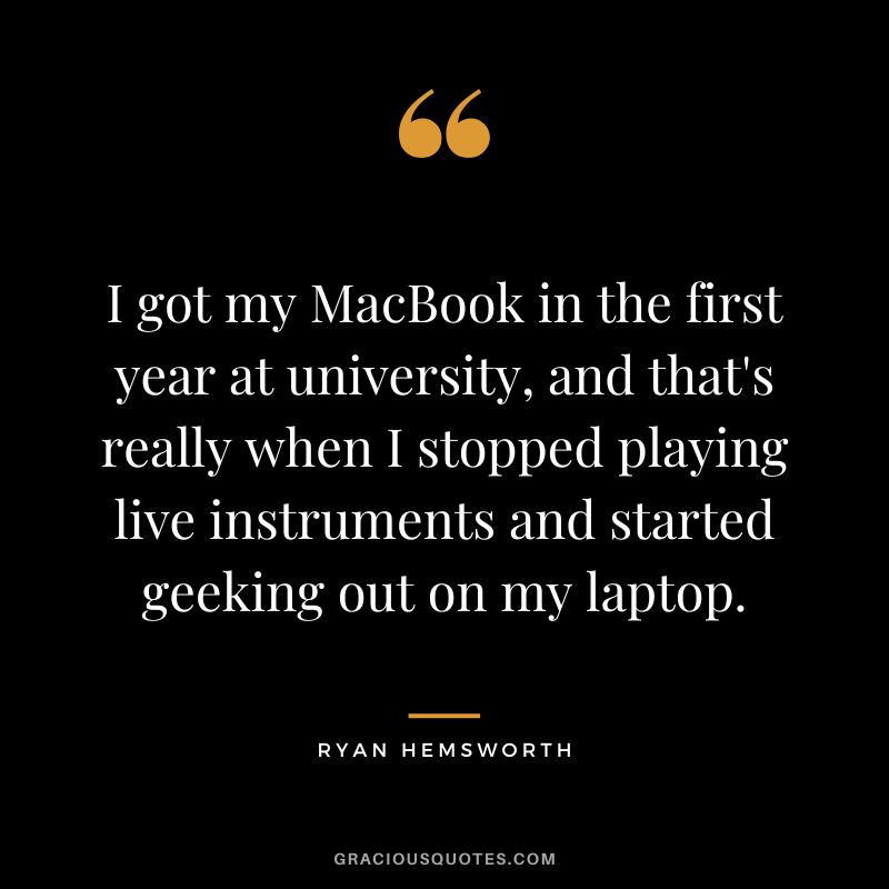 I got my MacBook in the first year at university, and that's really when I stopped playing live instruments and started geeking out on my laptop.