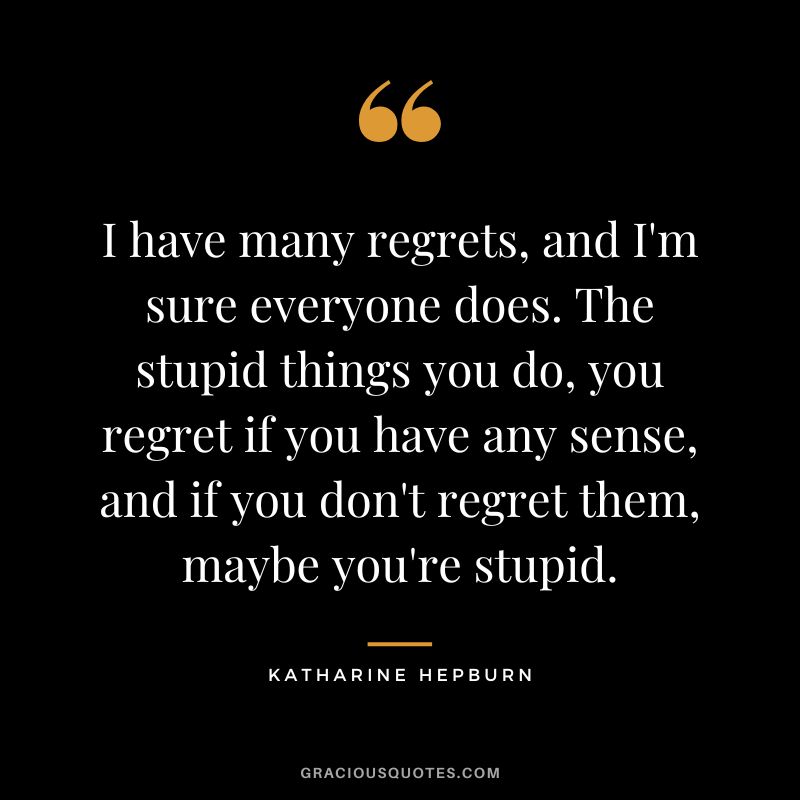 I have many regrets, and I'm sure everyone does. The stupid things you do, you regret if you have any sense, and if you don't regret them, maybe you're stupid.