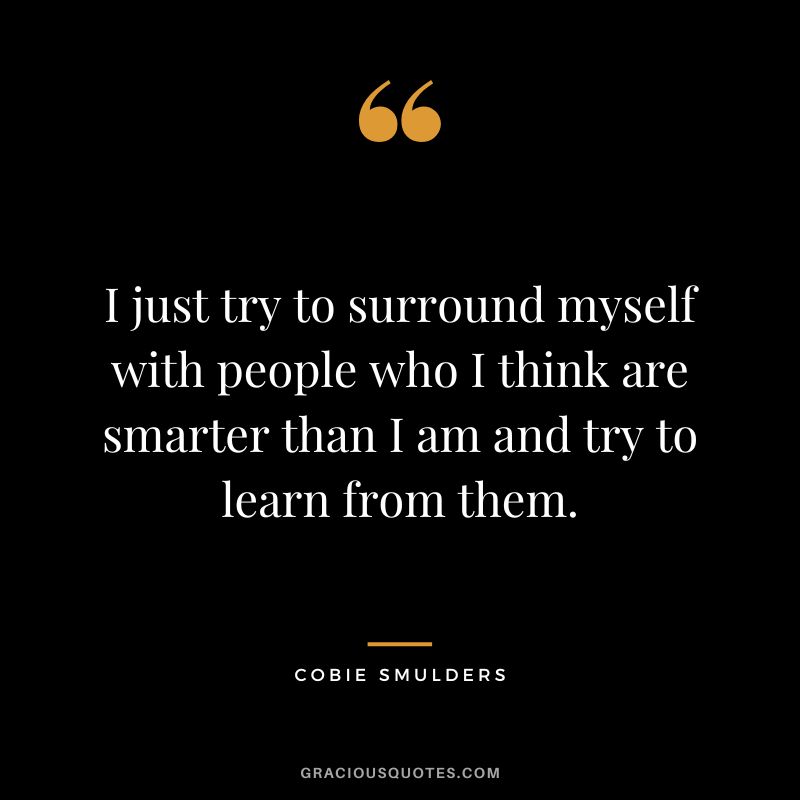 I just try to surround myself with people who I think are smarter than I am and try to learn from them.