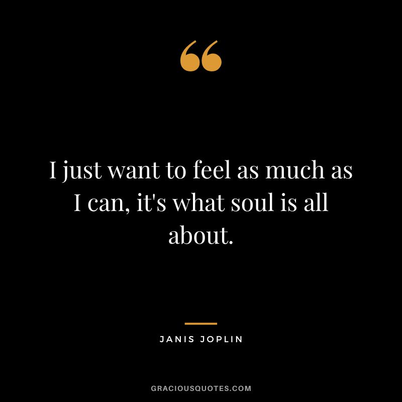 I just want to feel as much as I can, it's what soul is all about.