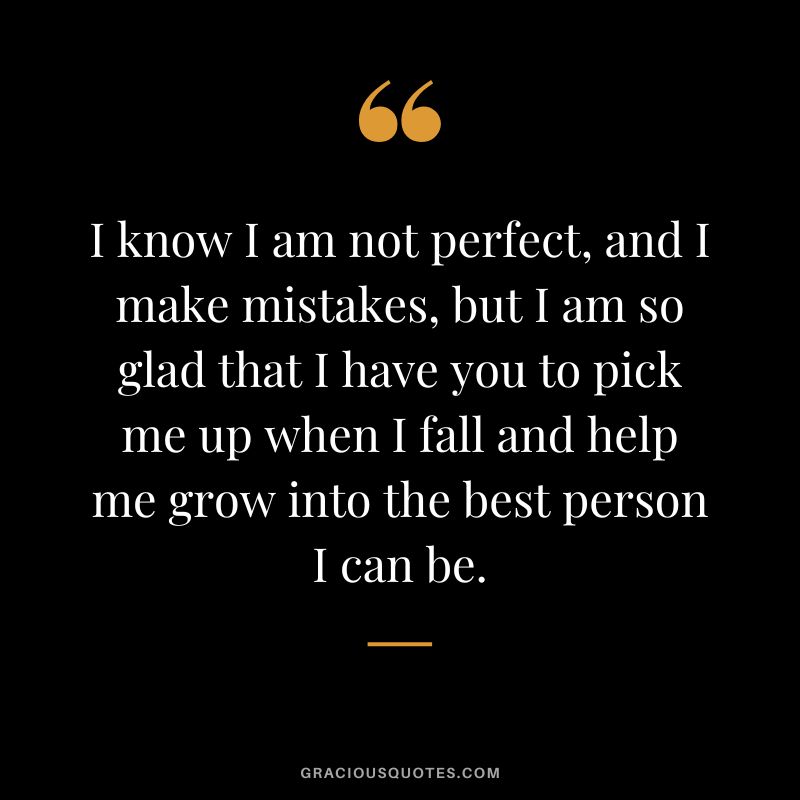 I know I am not perfect, and I make mistakes, but I am so glad that I have you to pick me up when I fall and help me grow into the best person I can be.