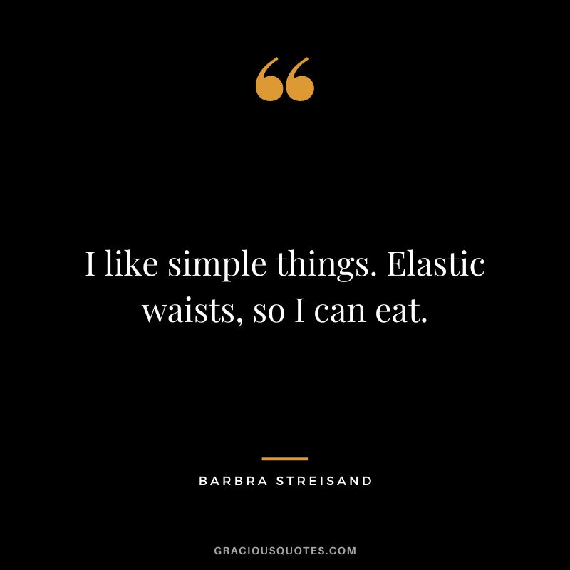 I like simple things. Elastic waists, so I can eat.