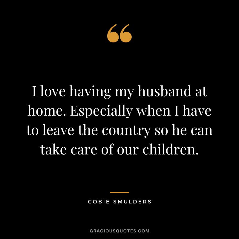 I love having my husband at home. Especially when I have to leave the country so he can take care of our children.