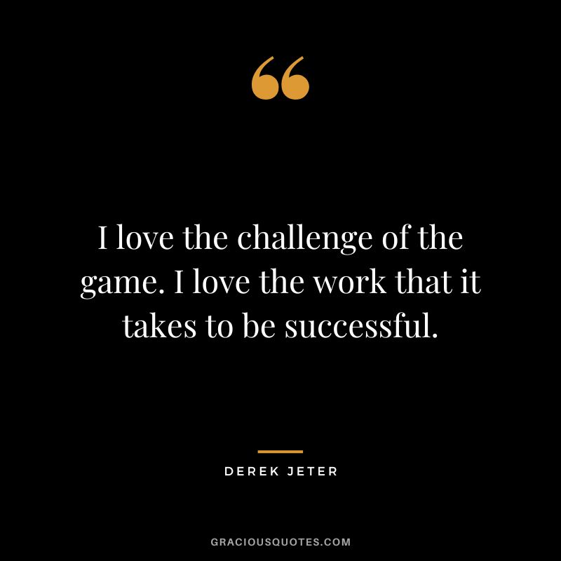 I love the challenge of the game. I love the work that it takes to be successful.