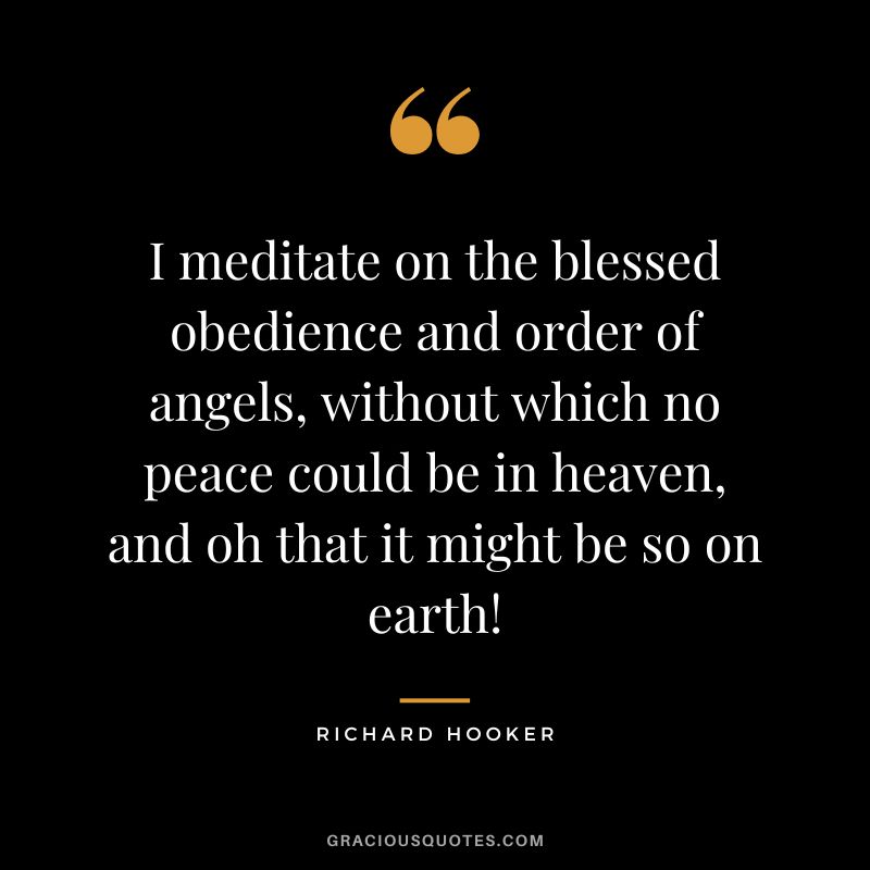 I meditate on the blessed obedience and order of angels, without which no peace could be in heaven, and oh that it might be so on earth! - Richard Hooker