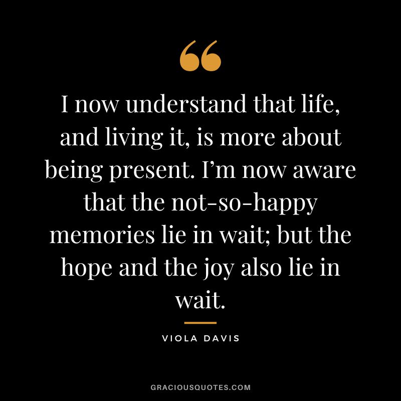 I now understand that life, and living it, is more about being present. I’m now aware that the not-so-happy memories lie in wait; but the hope and the joy also lie in wait.