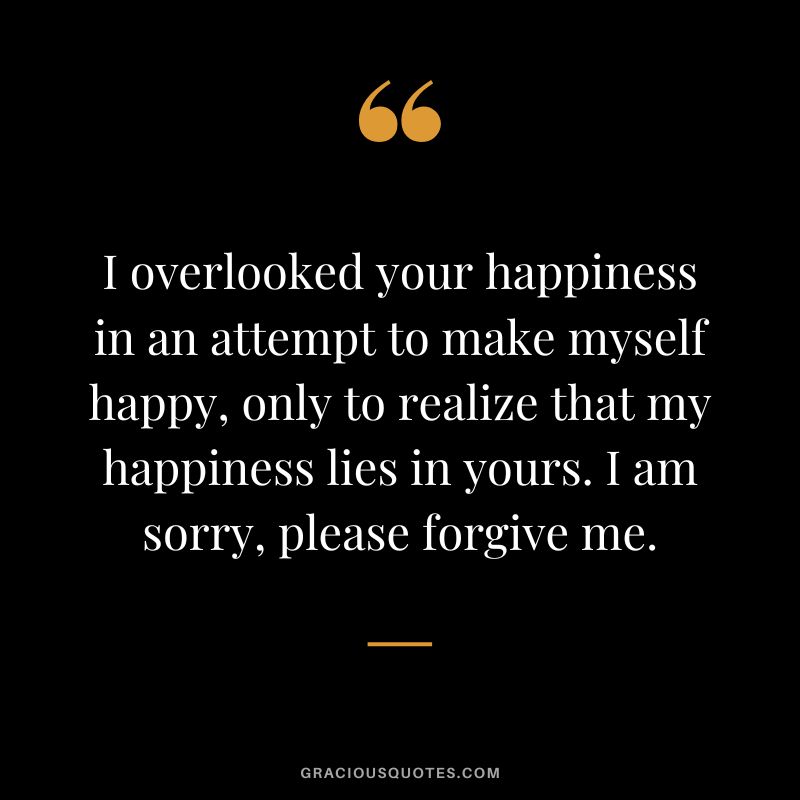 I overlooked your happiness in an attempt to make myself happy, only to realize that my happiness lies in yours. I am sorry, please forgive me.