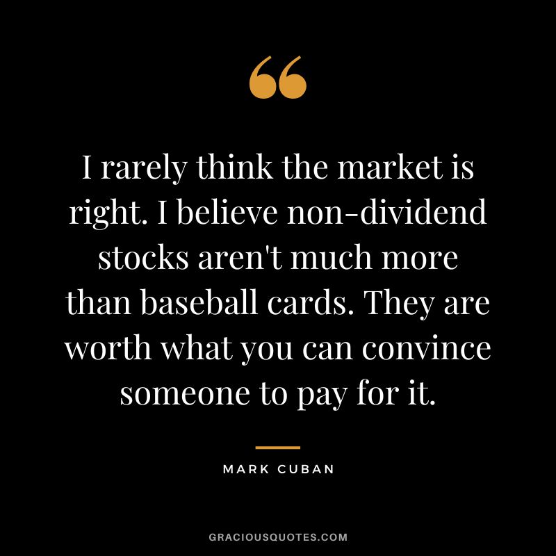I rarely think the market is right. I believe non-dividend stocks aren't much more than baseball cards. They are worth what you can convince someone to pay for it. - Mark Cuban