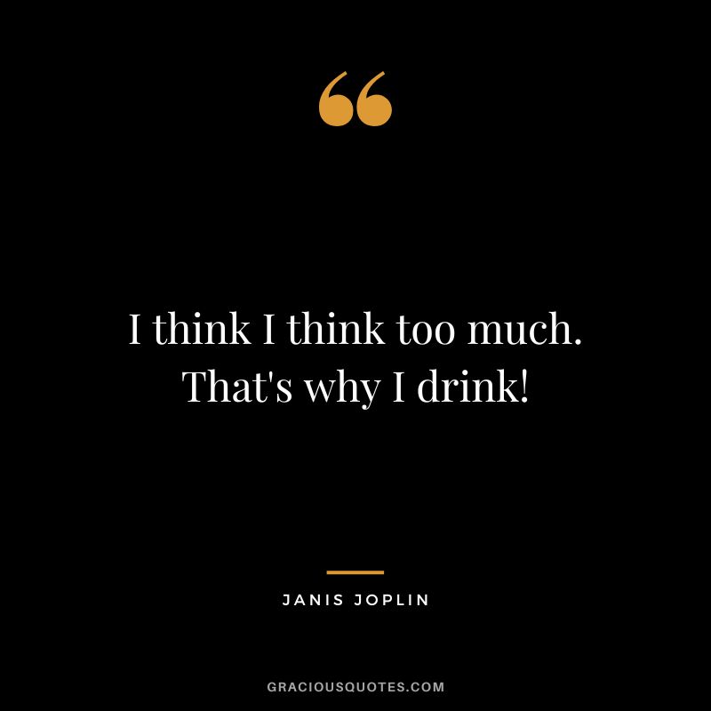 I think I think too much. That's why I drink!