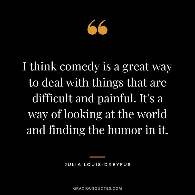 I think comedy is a great way to deal with things that are difficult and painful. It's a way of looking at the world and finding the humor in it.