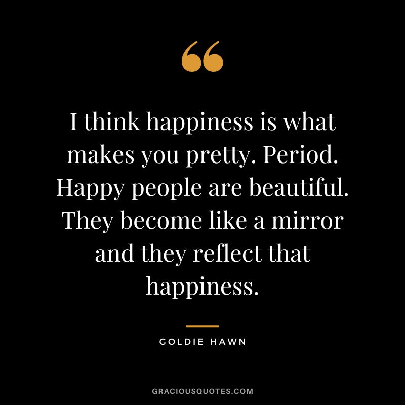 I think happiness is what makes you pretty. Period. Happy people are beautiful. They become like a mirror and they reflect that happiness.
