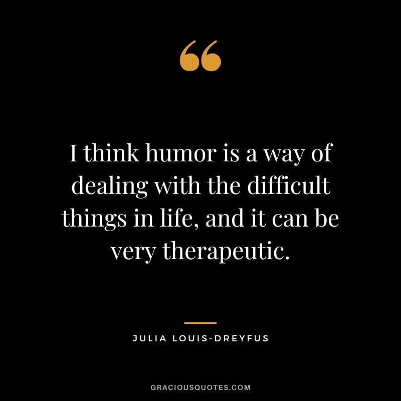 I think humor is a way of dealing with the difficult things in life, and it can be very therapeutic.