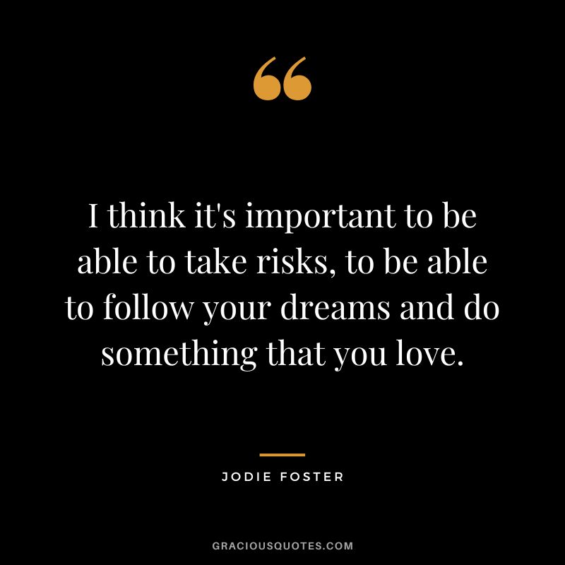 I think it's important to be able to take risks, to be able to follow your dreams and do something that you love.