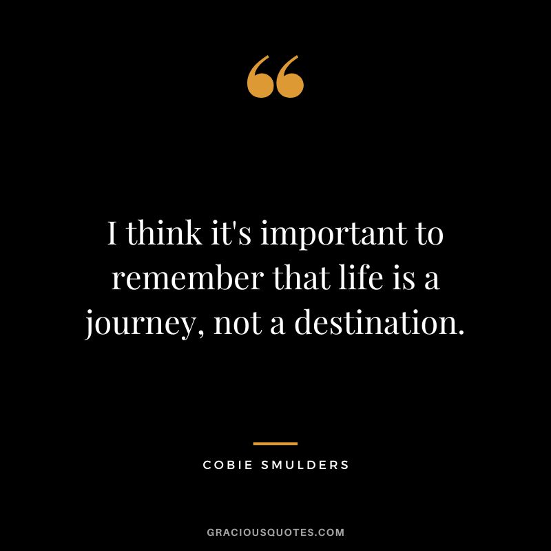 I think it's important to remember that life is a journey, not a destination.