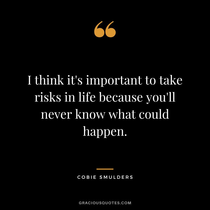 I think it's important to take risks in life because you'll never know what could happen.