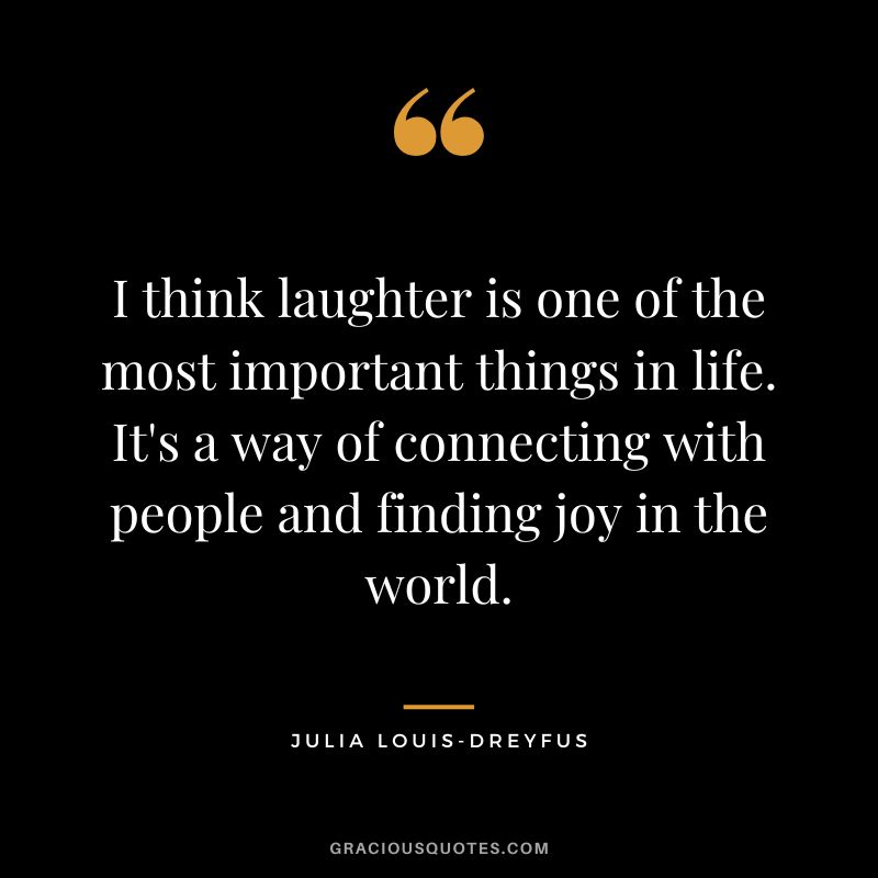 I think laughter is one of the most important things in life. It's a way of connecting with people and finding joy in the world.