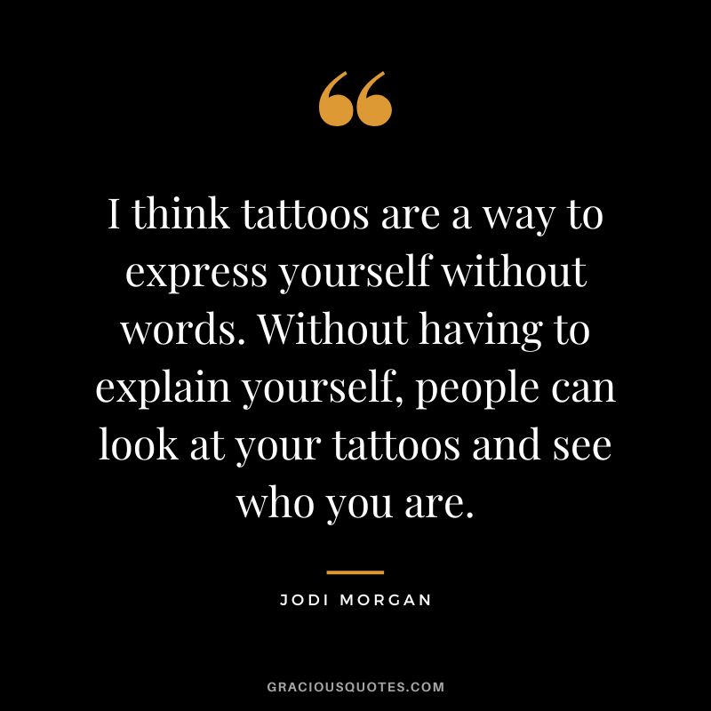 I think tattoos are a way to express yourself without words. Without having to explain yourself, people can look at your tattoos and see who you are. – Jodi Morgan