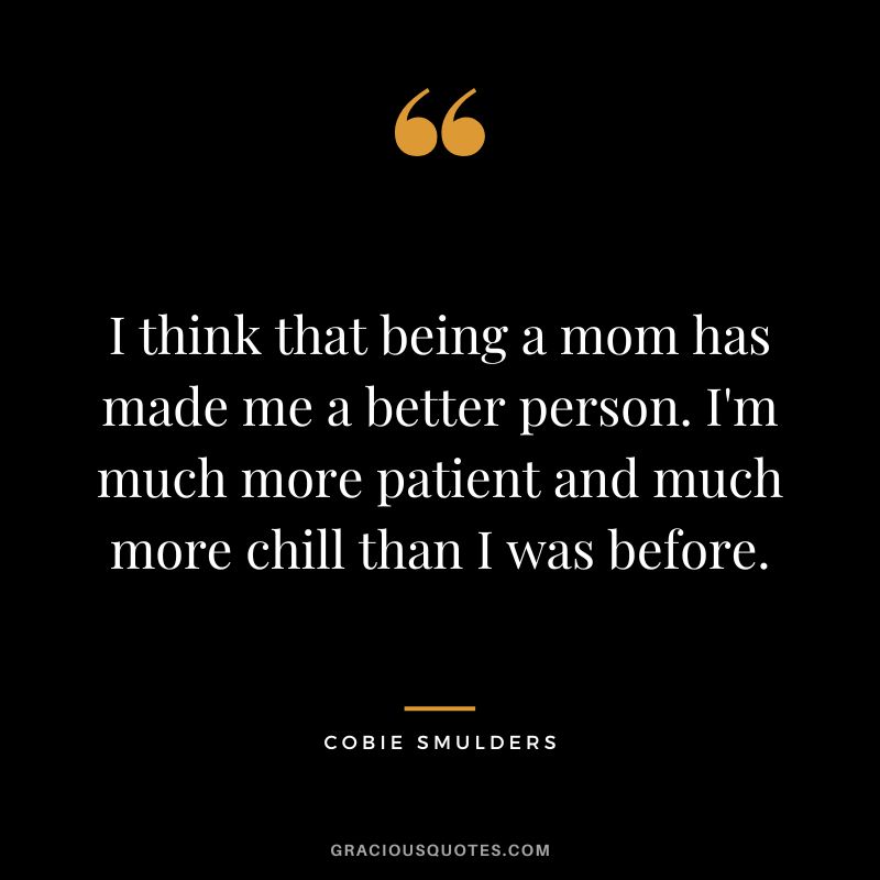 I think that being a mom has made me a better person. I'm much more patient and much more chill than I was before.