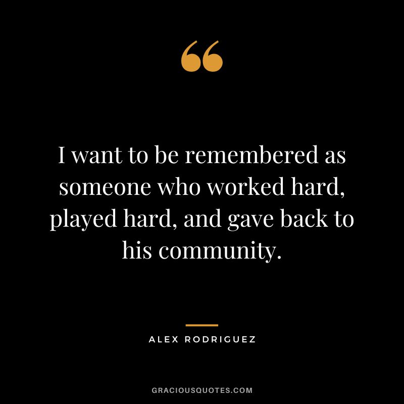 I want to be remembered as someone who worked hard, played hard, and gave back to his community.