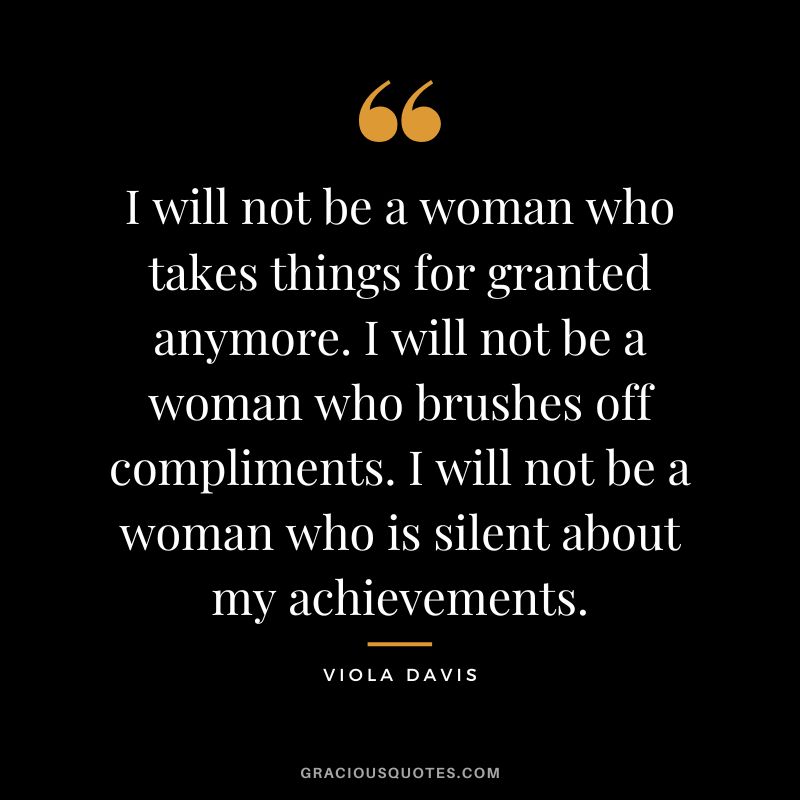 I will not be a woman who takes things for granted anymore. I will not be a woman who brushes off compliments. I will not be a woman who is silent about my achievements.
