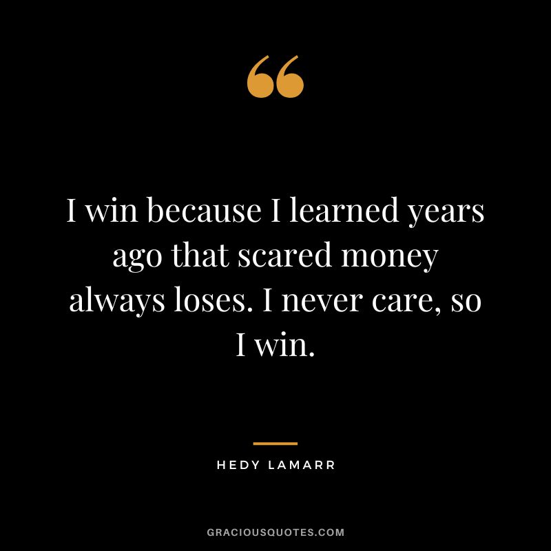 I win because I learned years ago that scared money always loses. I never care, so I win.