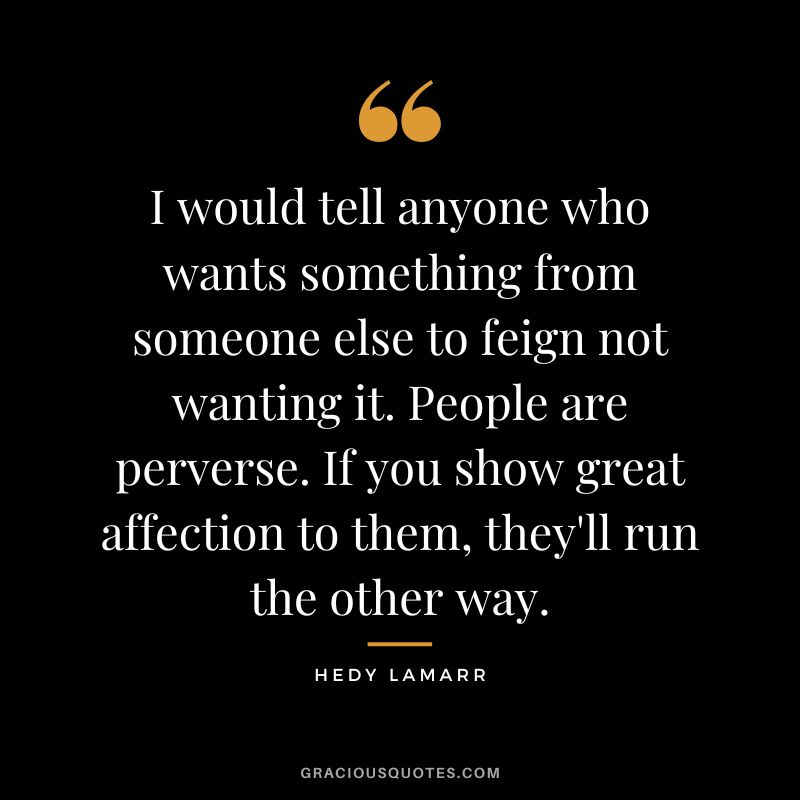I would tell anyone who wants something from someone else to feign not wanting it. People are perverse. If you show great affection to them, they'll run the other way.