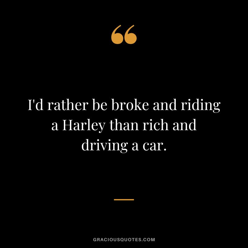 I'd rather be broke and riding a Harley than rich and driving a car.