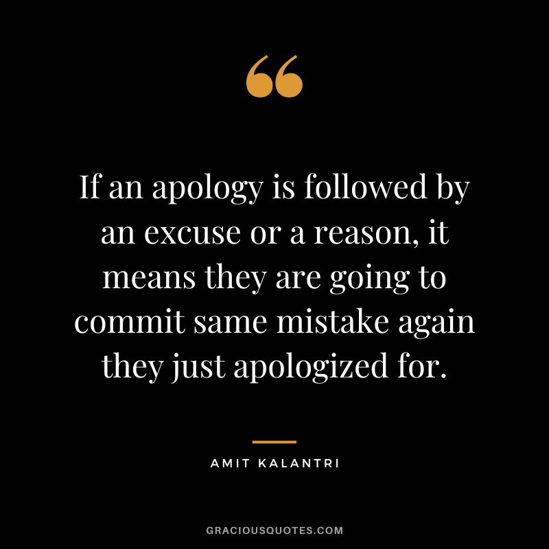 If an apology is followed by an excuse or a reason, it means they are going to commit same mistake again they just apologized for. - Amit Kalantri