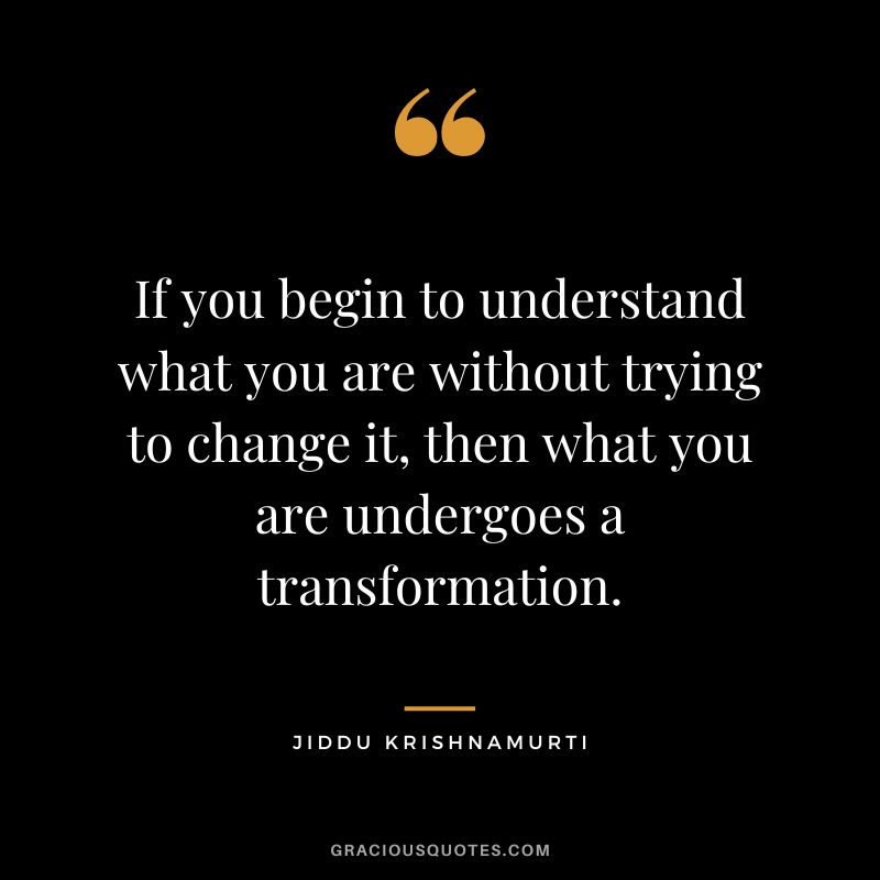 If you begin to understand what you are without trying to change it, then what you are undergoes a transformation. - Jiddu Krishnamurti