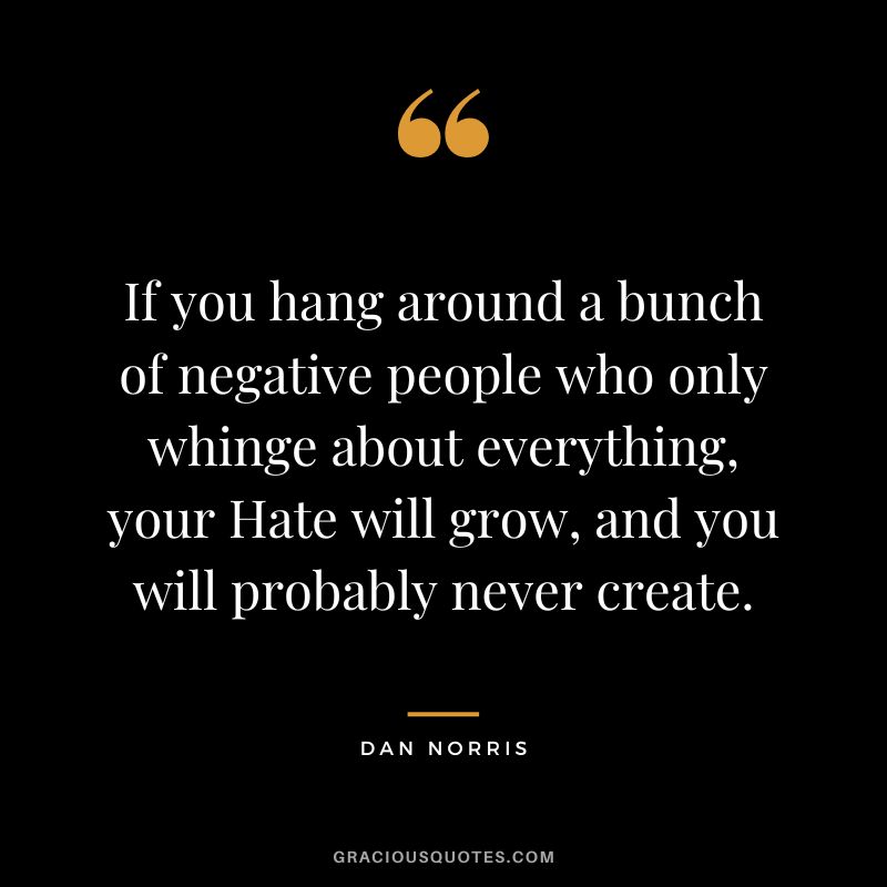 If you hang around a bunch of negative people who only whinge about everything, your Hate will grow, and you will probably never create. - Dan Norris