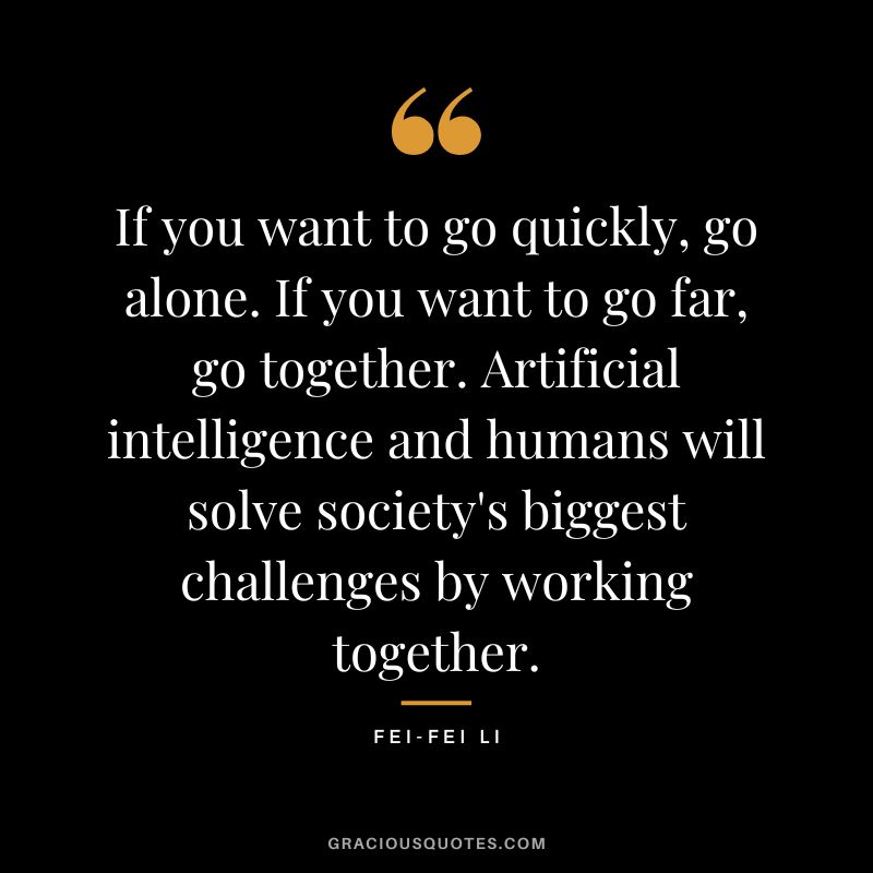 If you want to go quickly, go alone. If you want to go far, go together. Artificial intelligence and humans will solve society's biggest challenges by working together. - Fei-Fei Li