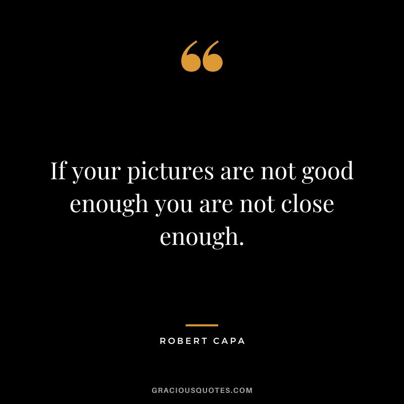 If your pictures are not good enough you are not close enough. - Robert Capa