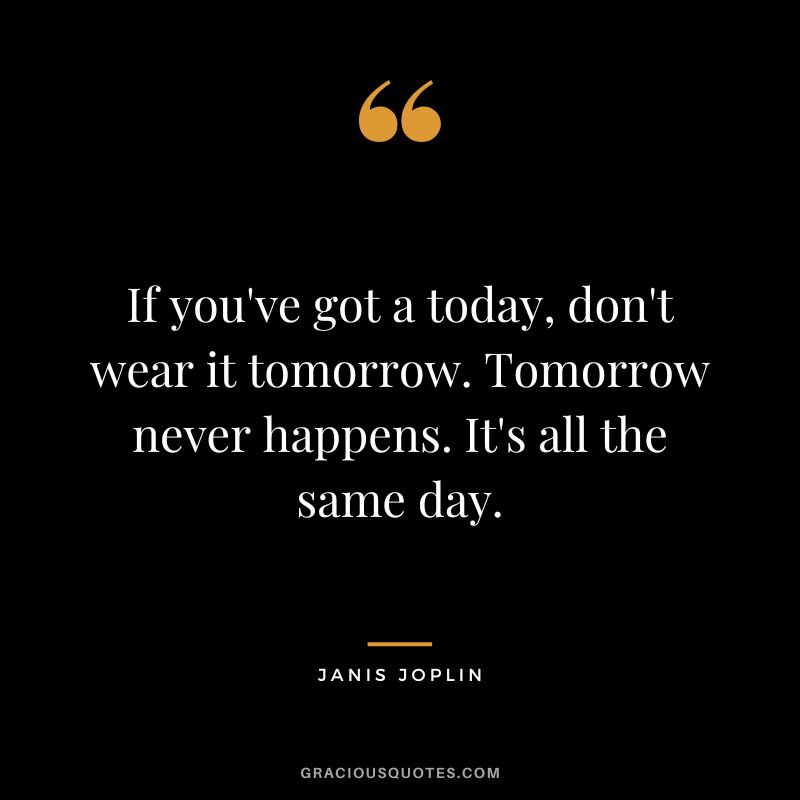 If you've got a today, don't wear it tomorrow. Tomorrow never happens. It's all the same day.