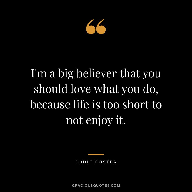 I'm a big believer that you should love what you do, because life is too short to not enjoy it.