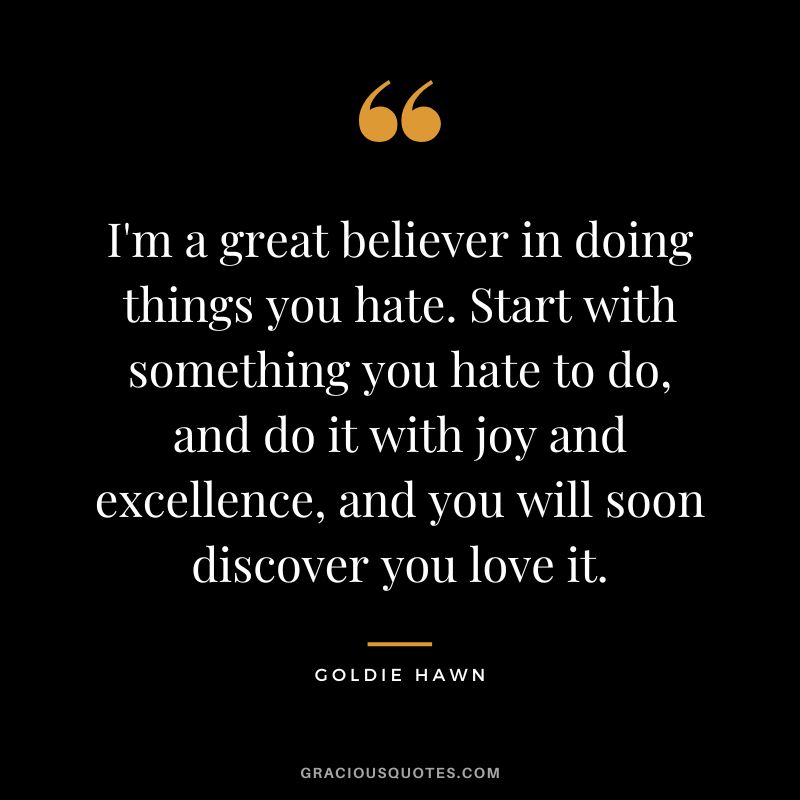 I'm a great believer in doing things you hate. Start with something you hate to do, and do it with joy and excellence, and you will soon discover you love it.