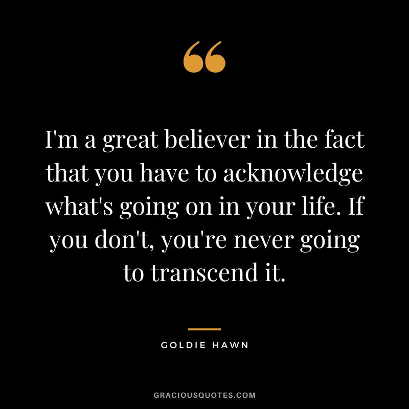 I'm a great believer in the fact that you have to acknowledge what's going on in your life. If you don't, you're never going to transcend it.
