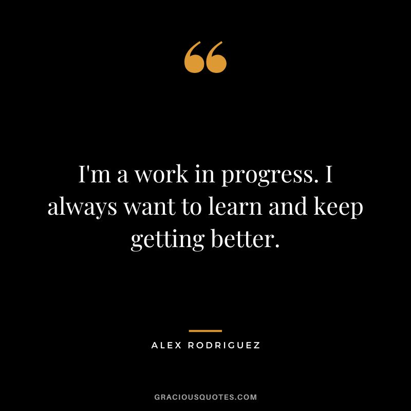 I'm a work in progress. I always want to learn and keep getting better.