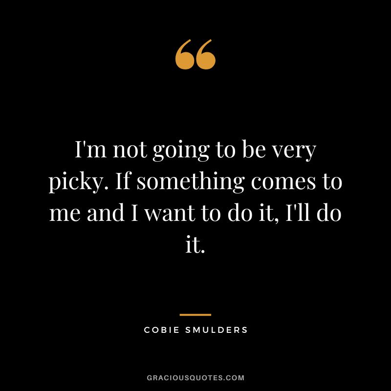 I'm not going to be very picky. If something comes to me and I want to do it, I'll do it.