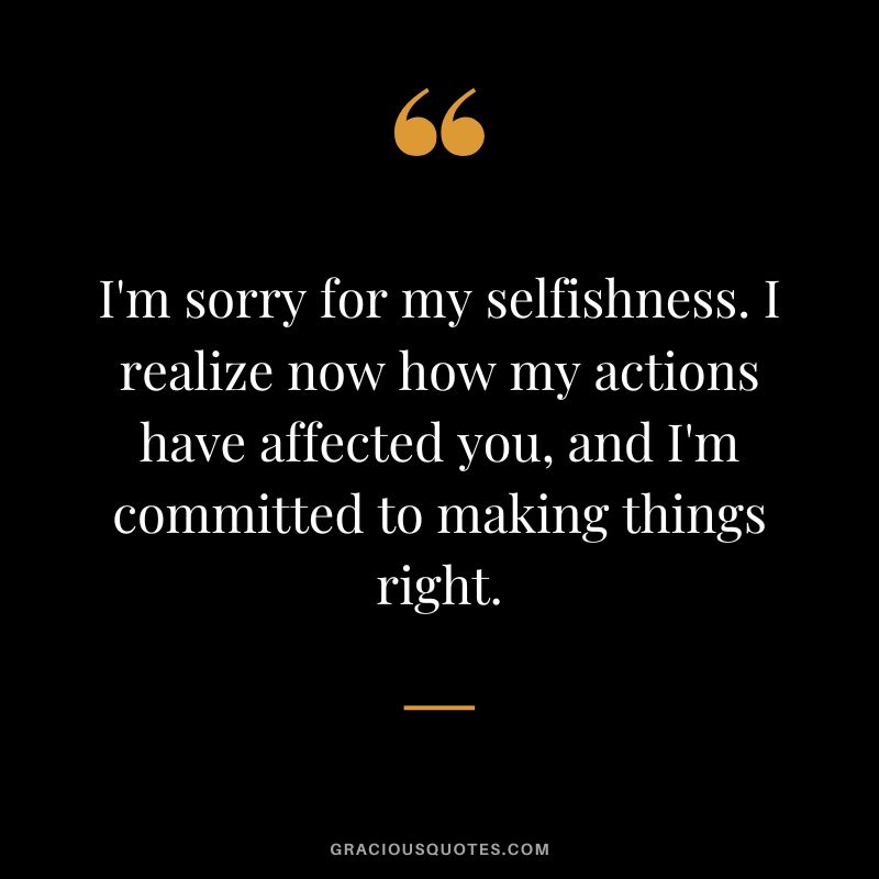 I'm sorry for my selfishness. I realize now how my actions have affected you, and I'm committed to making things right.
