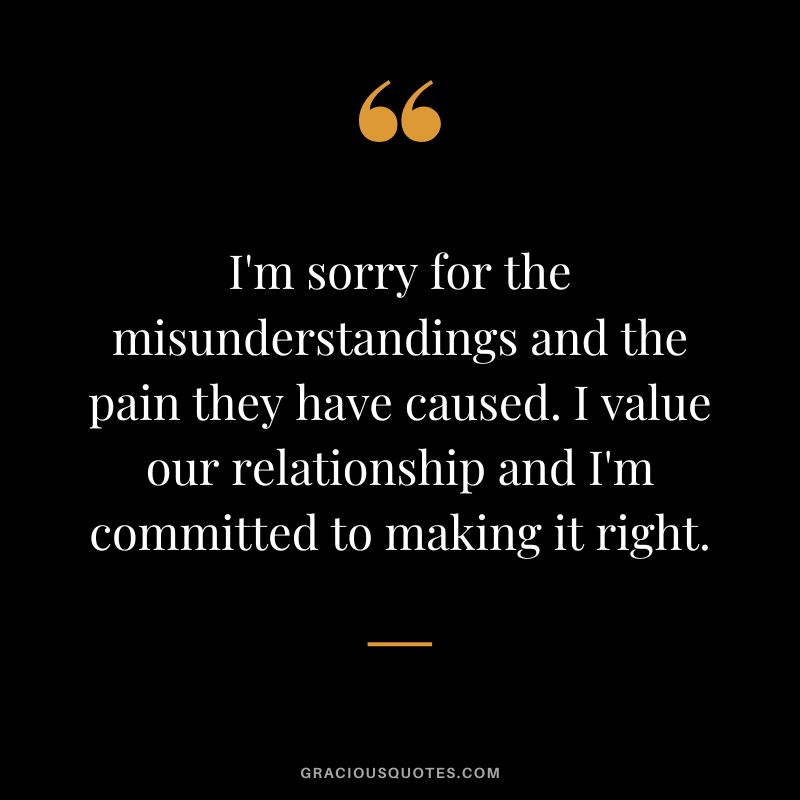 I'm sorry for the misunderstandings and the pain they have caused. I value our relationship and I'm committed to making it right.