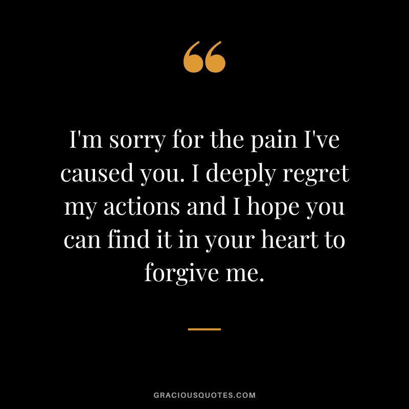 I'm sorry for the pain I've caused you. I deeply regret my actions and I hope you can find it in your heart to forgive me.