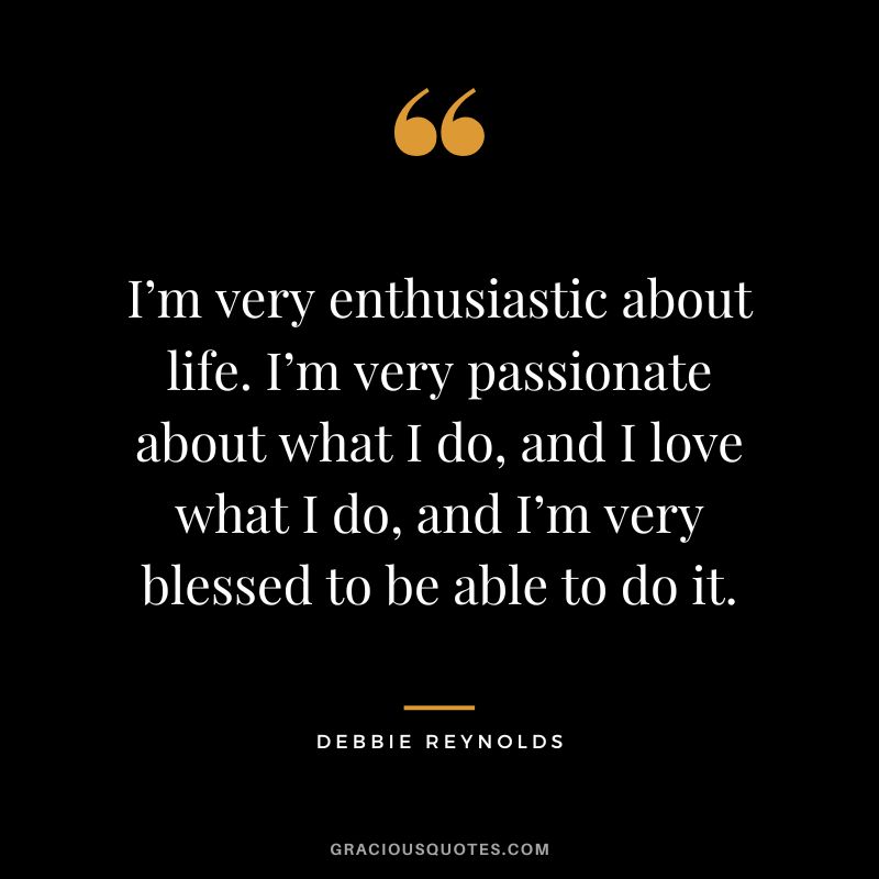 I’m very enthusiastic about life. I’m very passionate about what I do, and I love what I do, and I’m very blessed to be able to do it.