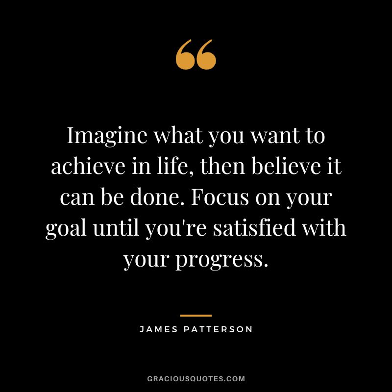 Imagine what you want to achieve in life, then believe it can be done. Focus on your goal until you're satisfied with your progress.