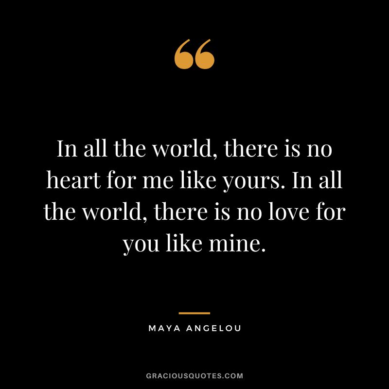 In all the world, there is no heart for me like yours. In all the world, there is no love for you like mine. - Maya Angelou