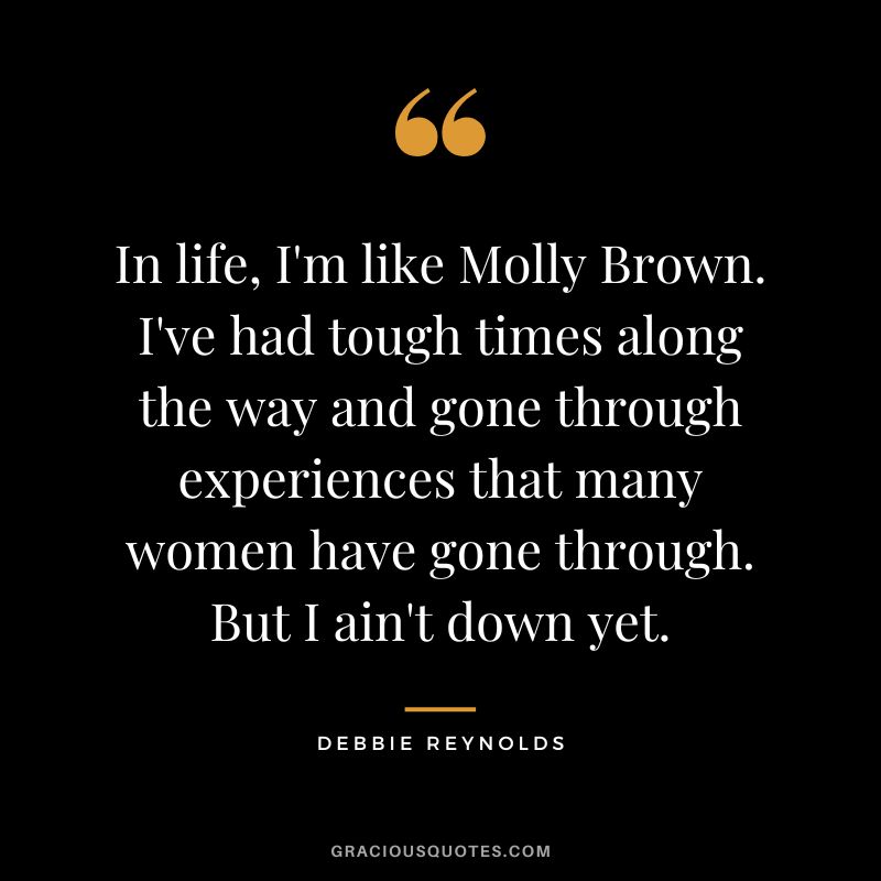 In life, I'm like Molly Brown. I've had tough times along the way and gone through experiences that many women have gone through. But I ain't down yet.